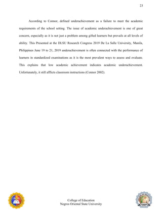 23
According to Connor, defined underachievement as a failure to meet the academic
requirements of the school setting. The issue of academic underachievement is one of great
concern, especially as it is not just a problem among gifted learners but prevails at all levels of
ability. This Presented at the DLSU Research Congress 2019 De La Salle University, Manila,
Philippines June 19 to 21, 2019 underachievement is often connected with the performance of
learners in standardized examinations as it is the most prevalent ways to assess and evaluate.
This explains that low academic achievement indicates academic underachievement.
Unfortunately, it still afflicts classroom instructions (Connor 2002).
College of Education
Negros Oriental State University
 