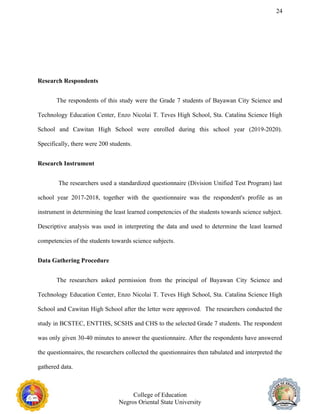 24
Research Respondents
The respondents of this study were the Grade 7 students of Bayawan City Science and
Technology Education Center, Enzo Nicolai T. Teves High School, Sta. Catalina Science High
School and Cawitan High School were enrolled during this school year (2019-2020).
Specifically, there were 200 students.
Research Instrument
The researchers used a standardized questionnaire (Division Unified Test Program) last
school year 2017-2018, together with the questionnaire was the respondent's profile as an
instrument in determining the least learned competencies of the students towards science subject.
Descriptive analysis was used in interpreting the data and used to determine the least learned
competencies of the students towards science subjects.
Data Gathering Procedure
The researchers asked permission from the principal of Bayawan City Science and
Technology Education Center, Enzo Nicolai T. Teves High School, Sta. Catalina Science High
School and Cawitan High School after the letter were approved. The researchers conducted the
study in BCSTEC, ENTTHS, SCSHS and CHS to the selected Grade 7 students. The respondent
was only given 30-40 minutes to answer the questionnaire. After the respondents have answered
the questionnaires, the researchers collected the questionnaires then tabulated and interpreted the
gathered data.
College of Education
Negros Oriental State University
 