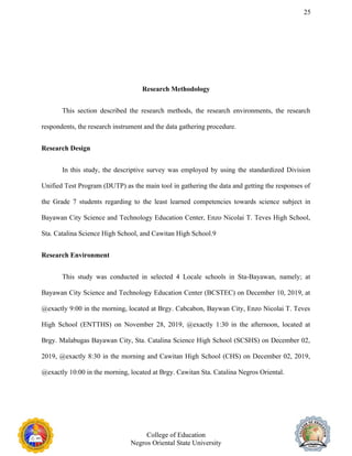 25
Research Methodology
This section described the research methods, the research environments, the research
respondents, the research instrument and the data gathering procedure.
Research Design
In this study, the descriptive survey was employed by using the standardized Division
Unified Test Program (DUTP) as the main tool in gathering the data and getting the responses of
the Grade 7 students regarding to the least learned competencies towards science subject in
Bayawan City Science and Technology Education Center, Enzo Nicolai T. Teves High School,
Sta. Catalina Science High School, and Cawitan High School.9
Research Environment
This study was conducted in selected 4 Locale schools in Sta-Bayawan, namely; at
Bayawan City Science and Technology Education Center (BCSTEC) on December 10, 2019, at
@exactly 9:00 in the morning, located at Brgy. Cabcabon, Baywan City, Enzo Nicolai T. Teves
High School (ENTTHS) on November 28, 2019, @exactly 1:30 in the afternoon, located at
Brgy. Malabugas Bayawan City, Sta. Catalina Science High School (SCSHS) on December 02,
2019, @exactly 8:30 in the morning and Cawitan High School (CHS) on December 02, 2019,
@exactly 10:00 in the morning, located at Brgy. Cawitan Sta. Catalina Negros Oriental.
College of Education
Negros Oriental State University
 