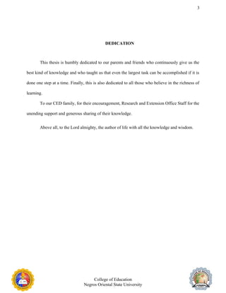 3
DEDICATION
This thesis is humbly dedicated to our parents and friends who continuously give us the
best kind of knowledge and who taught us that even the largest task can be accomplished if it is
done one step at a time. Finally, this is also dedicated to all those who believe in the richness of
learning.
To our CED family, for their encouragement, Research and Extension Office Staff for the
unending support and generous sharing of their knowledge.
Above all, to the Lord almighty, the author of life with all the knowledge and wisdom.
College of Education
Negros Oriental State University
 