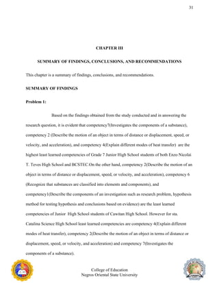 31
CHAPTER III
SUMMARY OF FINDINGS, CONCLUSIONS, AND RECOMMENDATIONS
This chapter is a summary of findings, conclusions, and recommendations.
SUMMARY OF FINDINGS
Problem 1:
Based on the findings obtained from the study conducted and in answering the
research question, it is evident that competency7(Investigates the components of a substance),
competency 2 (Describe the motion of an object in terms of distance or displacement, speed, or
velocity, and acceleration), and competency 4(Explain different modes of heat transfer) are the
highest least learned competencies of Grade 7 Junior High School students of both Enzo Nicolai
T. Teves High School and BCSTEC.On the other hand, competency 2(Describe the motion of an
object in terms of distance or displacement, speed, or velocity, and acceleration), competency 6
(Recognize that substances are classified into elements and components), and
competency1(Describe the components of an investigation such as research problem, hypothesis
method for testing hypothesis and conclusions based on evidence) are the least learned
competencies of Junior High School students of Cawitan High School. However for sta.
Catalina Science High School least learned competencies are competency 4(Explain different
modes of heat transfer), competency 2(Describe the motion of an object in terms of distance or
displacement, speed, or velocity, and acceleration) and competency 7(Investigates the
components of a substance).
College of Education
Negros Oriental State University
 