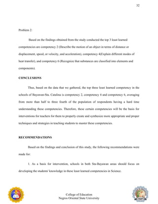 32
Problem 2:
Based on the findings obtained from the study conducted the top 3 least learned
competencies are competency 2 (Describe the motion of an object in terms of distance or
displacement, speed, or velocity, and acceleration), competency 4(Explain different modes of
heat transfer), and competency 6 (Recognize that substances are classified into elements and
components).
CONCLUSIONS
Thus, based on the data that we gathered, the top three least learned competency in the
schools of Bayawan-Sta. Catalina is competency 2, competency 4 and competency 6, averaging
from more than half to three fourth of the population of respondents having a hard time
understanding these competencies. Therefore, these certain competencies will be the basis for
interventions for teachers for them to properly create and synthesize more appropriate and proper
techniques and strategies in teaching students to master these competencies.
RECOMMENDATIONS
Based on the findings and conclusion of this study, the following recommendations were
made for:
1. As a basis for intervention, schools in both Sta-Bayawan areas should focus on
developing the students' knowledge in these least learned competencies in Science.
College of Education
Negros Oriental State University
 