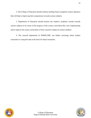 33
2. The College of Education should continue molding future competent science educators
that will help in improving their competencies towards science subjects.
3. Department of Education should monitor the student’s academic records towards
science subjects to be aware of the progress of the science curriculum they were implementing
and to improve the science curriculum to foster a positive impact on science students.
4. The research department in NORSU-BSC can further encourage future student
researchers in using this data as the basis for future researches.
College of Education
Negros Oriental State University
 