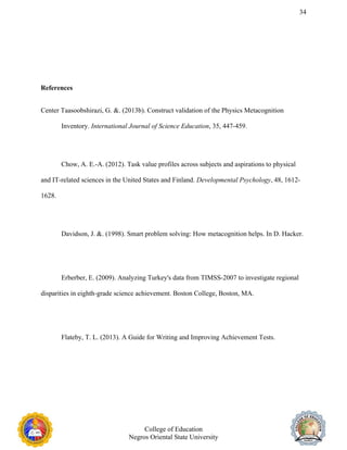 34
References
Center Taasoobshirazi, G. &. (2013b). Construct validation of the Physics Metacognition
Inventory. International Journal of Science Education, 35, 447-459.
Chow, A. E.-A. (2012). Task value profiles across subjects and aspirations to physical
and IT-related sciences in the United States and Finland. Developmental Psychology, 48, 1612-
1628.
Davidson, J. &. (1998). Smart problem solving: How metacognition helps. In D. Hacker.
Erberber, E. (2009). Analyzing Turkey's data from TIMSS-2007 to investigate regional
disparities in eighth-grade science achievement. Boston College, Boston, MA.
Flateby, T. L. (2013). A Guide for Writing and Improving Achievement Tests.
College of Education
Negros Oriental State University
 