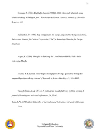 35
Gonzales, P. (2006). Highlights from the TIMSS- 1999 video study pf eighth-grade
science teaching. Washington, D. C: National for Education Statistics, Institute of Education
Sciences, U.S.
Hutmatcher, W. (1996). Key competencies for Europe. Report of the Symposium Berne,
Switzerland. Council for Cultural Cooperation (CDCC). Secondary Education for Europe,
Strasburg.
Magno, C. (2014). Strategies in Teaching the Least Mastered Skills, De La Salle
University, Manila.
Mualen, R. &. (2010). Junior High School physics: Using a qualitative strategy for
successful problem-solving. Journal of Research in Science Teaching, 47, 1094-1115.
Taasoobshirazi., G. &. (2013a). A multivariate model of physics problem-solving. A
journal of learning and individual differences., 24, 53-62.
Tyler, R. W. (1949). Basic Principles of Curriculum and Instruction: University of Chicago
Press.
College of Education
Negros Oriental State University
 