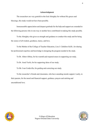 4
Acknowledgment
The researchers are very grateful to the God Almighty for without His graces and
blessings, this study would not have been possible.
Immeasurable appreciation and deepest gratitude for the help and support are extended to
the following persons who in one way or another have contributed in making this study possible.
To the Almighty who gives us strength and guidance to conduct this study and for being
the source of all wisdom, goodness, mercy, and love.
To the Mother of the College of Teacher Education, Liza J. Caballero Ed.D., for sharing
her professional expertise and knowledge in designing the program needed in the study.
To Dr. Albert Albina, for his warmth and responsiveness in supporting our study.
To Dr. Arnel Yurfo, for his supporting ideas of our study.
To Mr. Ivan Cordevilla, for guiding and correcting our study.
To the researcher’s friends and classmates, who have unending morale support. Lastly, to
their parents, for the moral and financial support, guidance, prayers and untiring and
unconditional love.
College of Education
Negros Oriental State University
 