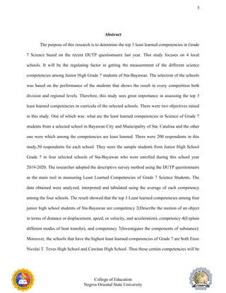 5
Abstract
The purpose of this research is to determine the top 3 least learned competencies in Grade
7 Science based on the recent DUTP questionnaire last year. This study focuses on 4 local
schools. It will be the regulating factor in getting the measurement of the different science
competencies among Junior High Grade 7 students of Sta-Bayawan. The selection of the schools
was based on the performance of the students that shows the result in every competition both
division and regional levels. Therefore, this study sees great importance in assessing the top 3
least learned competencies in curricula of the selected schools. There were two objectives raised
in this study. One of which was: what are the least learned competencies in Science of Grade 7
students from a selected school in Bayawan City and Municipality of Sta. Catalina and the other
one were which among the competencies are least learned. There were 200 respondents in this
study,50 respondents for each school. They were the sample students from Junior High School
Grade 7 in four selected schools of Sta-Bayawan who were enrolled during this school year
2019-2020. The researcher adopted the descriptive survey method using the DUTP questionnaire
as the main tool in measuring Least Learned Competencies of Grade 7 Science Students. The
data obtained were analyzed, interpreted and tabulated using the average of each competency
among the four schools. The result showed that the top 3 Least learned competencies among four
junior high school students of Sta-Bayawan are competency 2(Describe the motion of an object
in terms of distance or displacement, speed, or velocity, and acceleration), competency 4(Explain
different modes of heat transfer), and competency 7(Investigates the components of substance).
Moreover, the schools that have the highest least learned competencies of Grade 7 are both Enzo
Nicolai T. Teves High School and Cawitan High School. Thus these certain competencies will be
College of Education
Negros Oriental State University
 