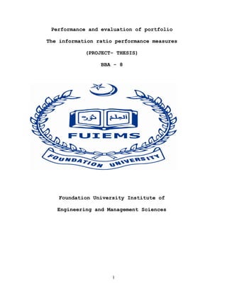Performance and evaluation of portfolio

The information ratio performance measures

            (PROJECT- THESIS)

                 BBA - 8




    Foundation University Institute of

   Engineering and Management Sciences




                     1
 