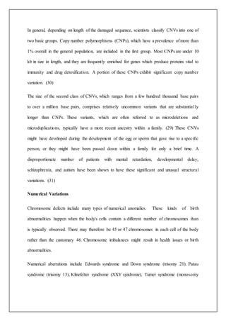 In general, depending on length of the damaged sequence, scientists classify CNVs into one of
two basic groups. Copy number polymorphisms (CNPs), which have a prevalence of more than
1% overall in the general population, are included in the first group. Most CNPs are under 10
kb in size in length, and they are frequently enriched for genes which produce proteins vital to
immunity and drug detoxification. A portion of these CNPs exhibit significant copy number
variation. (30)
The size of the second class of CNVs, which ranges from a few hundred thousand base pairs
to over a million base pairs, comprises relatively uncommon variants that are substantially
longer than CNPs. These variants, which are often referred to as microdeletions and
microduplications, typically have a more recent ancestry within a family. (29) These CNVs
might have developed during the development of the egg or sperm that gave rise to a specific
person, or they might have been passed down within a family for only a brief time. A
disproportionate number of patients with mental retardation, developmental delay,
schizophrenia, and autism have been shown to have these significant and unusual structural
variations. (31)
Numerical Variations
Chromosome defects include many types of numerical anomalies. These kinds of birth
abnormalities happen when the body's cells contain a different number of chromosomes than
is typically observed. There may therefore be 45 or 47 chromosomes in each cell of the body
rather than the customary 46. Chromosome imbalances might result in health issues or birth
abnormalities.
Numerical aberrations include Edwards syndrome and Down syndrome (trisomy 21). Patau
syndrome (trisomy 13), Klinefelter syndrome (XXY syndrome), Turner syndrome (monosomy
 
