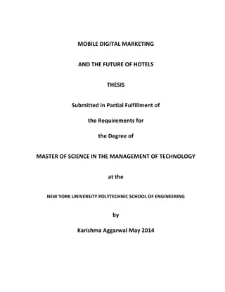  
	
  
MOBILE	
  DIGITAL	
  MARKETING	
  	
  	
  	
  	
  	
  	
  	
  	
  	
  	
  	
  	
  	
  	
  	
  	
  	
  	
  	
  	
  	
  	
  	
  	
  	
  	
  	
  	
  	
  	
  	
  	
  	
  	
  	
  	
  	
  	
  	
  	
  	
  	
  	
  	
  	
  
AND	
  THE	
  FUTURE	
  OF	
  HOTELS	
  
	
  
THESIS	
  
Submitted	
  in	
  Partial	
  Fulfillment	
  of	
  	
  	
  	
  	
  	
  	
  	
  	
  	
  	
  	
  	
  	
  	
  	
  	
  	
  	
  	
  	
  	
  	
  	
  	
  	
  	
  	
  	
  	
  	
  	
  	
  	
  	
  	
  	
  	
  	
  	
  	
  	
  	
  	
  	
  	
  	
  
the	
  Requirements	
  for	
  	
  	
  	
  	
  	
  	
  	
  	
  	
  	
  	
  	
  	
  	
  	
  	
  	
  	
  	
  	
  	
  	
  	
  	
  	
  	
  	
  	
  	
  	
  	
  	
  	
  	
  	
  	
  	
  	
  	
  	
  	
  	
  	
  	
  	
  	
  	
  	
  	
  	
  	
  	
  	
  	
  	
  	
  	
  
the	
  Degree	
  of	
  
MASTER	
  OF	
  SCIENCE	
  IN	
  MANAGEMENT	
  OF	
  TECHNOLOGY	
  	
  
at	
  
NEW	
  YORK	
  UNIVERSITY	
  	
  
POLYTECHNIC	
  SCHOOL	
  OF	
  ENGINEERING	
  	
  
by	
  
Karishma	
  Aggarwal	
  	
  
May	
  2014	
  
 