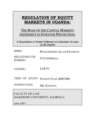 REGULATION OF EQUITY
       MARKETS IN UGANDA:

     THE ROLE OF THE CAPITAL MARKETS
    AUTHORITY IN INVESTOR PROTECTION.

  A Dissertation in Partial Fulfilment of a Bachelor of Laws
                        (LLB) Degree

NAME:                  RWAKAKOOKO ALLAN FRANKLIN
REGISTRATION
                       97/U/4544/Eve
NUMBER:


COURSE:                LLB IV


YEAR OF STUDY: FOURTH YEAR 2000/2001

SUPERVISOR:            MR. KAGGWA

FACULTY OF LAW
MAKERERE UNIVERSITY, KAMPALA

June 2001
 