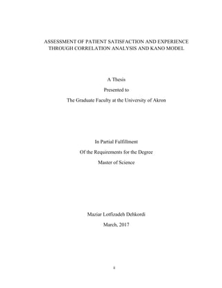 ii
ASSESSMENT OF PATIENT SATISFACTION AND EXPERIENCE
THROUGH CORRELATION ANALYSIS AND KANO MODEL
A Thesis
Presented to
The Graduate Faculty at the University of Akron
In Partial Fulfillment
Of the Requirements for the Degree
Master of Science
Maziar Lotfizadeh Dehkordi
March, 2017
 