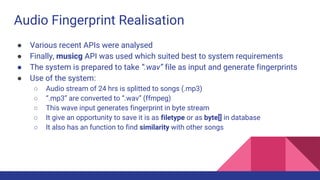 Audio Fingerprint Realisation
● Various recent APIs were analysed
● Finally, musicg API was used which suited best to system requirements
● The system is prepared to take “.wav” file as input and generate fingerprints
● Use of the system:
○ Audio stream of 24 hrs is splitted to songs (.mp3)
○ “.mp3” are converted to “.wav” (ffmpeg)
○ This wave input generates fingerprint in byte stream
○ It give an opportunity to save it is as filetype or as byte[] in database
○ It also has an function to find similarity with other songs
 