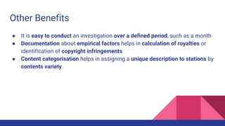 Other Benefits
● It is easy to conduct an investigation over a defined period, such as a month
● Documentation about empirical factors helps in calculation of royalties or
identification of copyright infringements
● Content categorisation helps in assigning a unique description to stations by
contents variety.
 