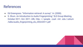 References
● Ed Greengrass. “Information retrieval: A survey”. In: (2000).
● S. Shum. An Introduction to Audio Fingerprinting," SLS Group Meeting,
October 2011. Oct. 2011. URL: http : / / people . csail . mit . edu / sshum
/talks/audio_fingerprinting_sls_24Oct2011.pdf
 