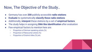 Now, The Objective of the Study..
● Germany has over 200 publicly accessible radio stations
● Evaluate to systematically classify these radio stations
● Additionally, interpret these stations by a set of empirical factors
● The study helps in assigning DNA like identification after evaluation
● Few empirical factors to mention here are:
○ Proportion of German speaking artists (%)
○ Proportion of Newcomer artists (%)
○ Proportion of Distinct titles (%) etc.
 