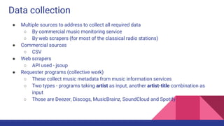 Data collection
● Multiple sources to address to collect all required data
○ By commercial music monitoring service
○ By web scrapers (for most of the classical radio stations)
● Commercial sources
○ CSV
● Web scrapers
○ API used - jsoup
● Requester programs (collective work)
○ These collect music metadata from music information services
○ Two types - programs taking artist as input, another artist-title combination as
input
○ Those are Deezer, Discogs, MusicBrainz, SoundCloud and Spotify
 