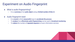 Experiment on Audio Fingerprint
● What is audio fingerprinting?
○ It is a summary of an audio object using a limited number of bits [2].
● Audio fingerprint need
○ It is crucial to think resourceful ways to accelerate the process
○ To analyse how effectively audio fingerprinting can be used in broadcast monitoring
○ To reduce the number of repeated requests to music information services.
 