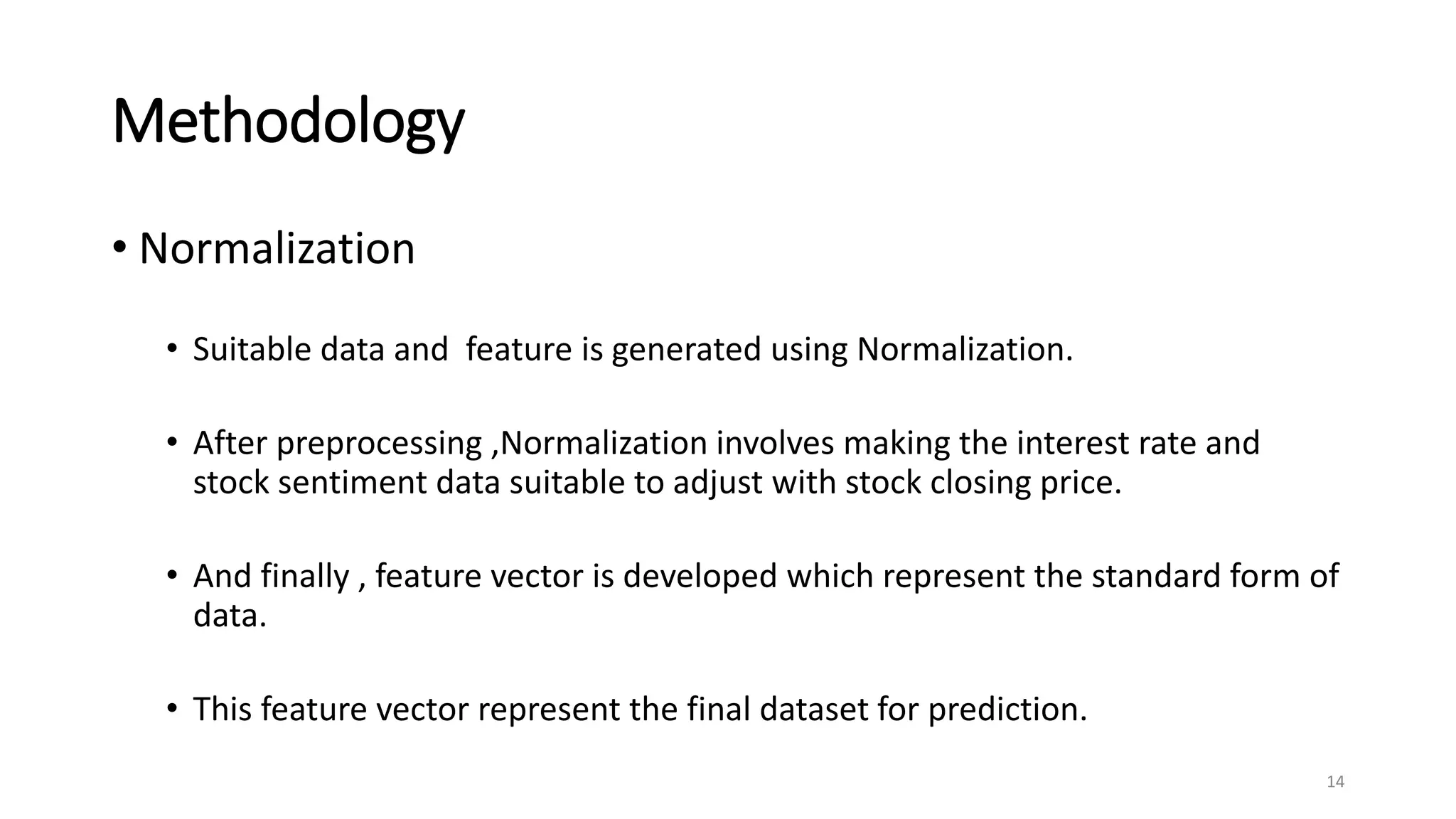 Methodology
• Normalization
• Suitable data and feature is generated using Normalization.
• After preprocessing ,Normalization involves making the interest rate and
stock sentiment data suitable to adjust with stock closing price.
• And finally , feature vector is developed which represent the standard form of
data.
• This feature vector represent the final dataset for prediction.
14
 
