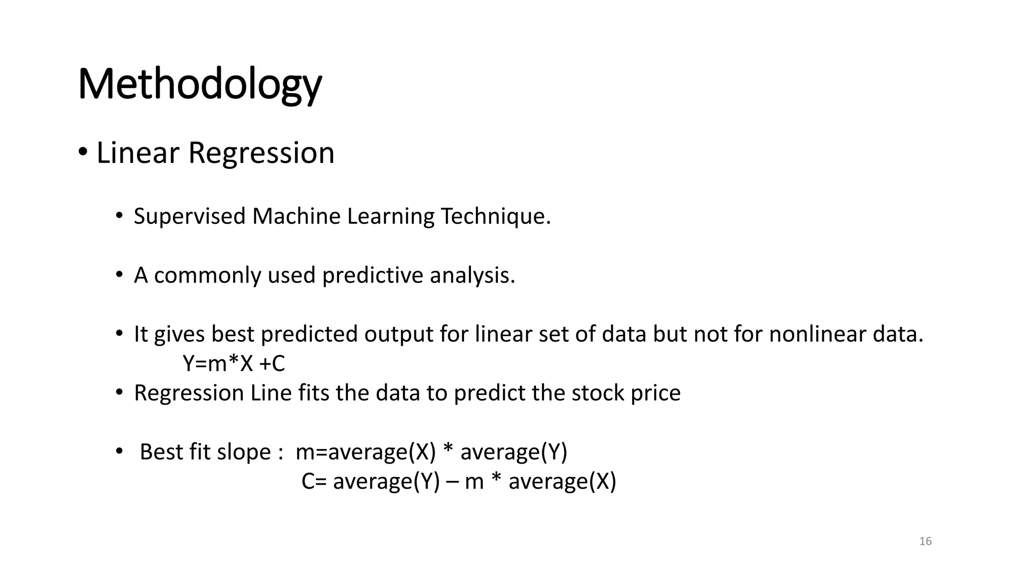 Methodology
• Linear Regression
• Supervised Machine Learning Technique.
• A commonly used predictive analysis.
• It gives best predicted output for linear set of data but not for nonlinear data.
Y=m*X +C
• Regression Line fits the data to predict the stock price
• Best fit slope : m=average(X) * average(Y)
C= average(Y) – m * average(X)
16
 