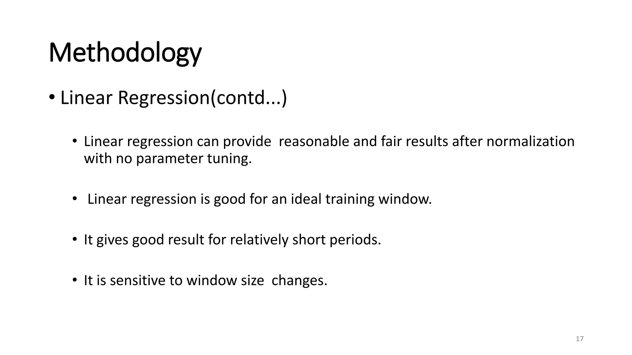 Methodology
• Linear Regression(contd...)
• Linear regression can provide reasonable and fair results after normalization
with no parameter tuning.
• Linear regression is good for an ideal training window.
• It gives good result for relatively short periods.
• It is sensitive to window size changes.
17
 