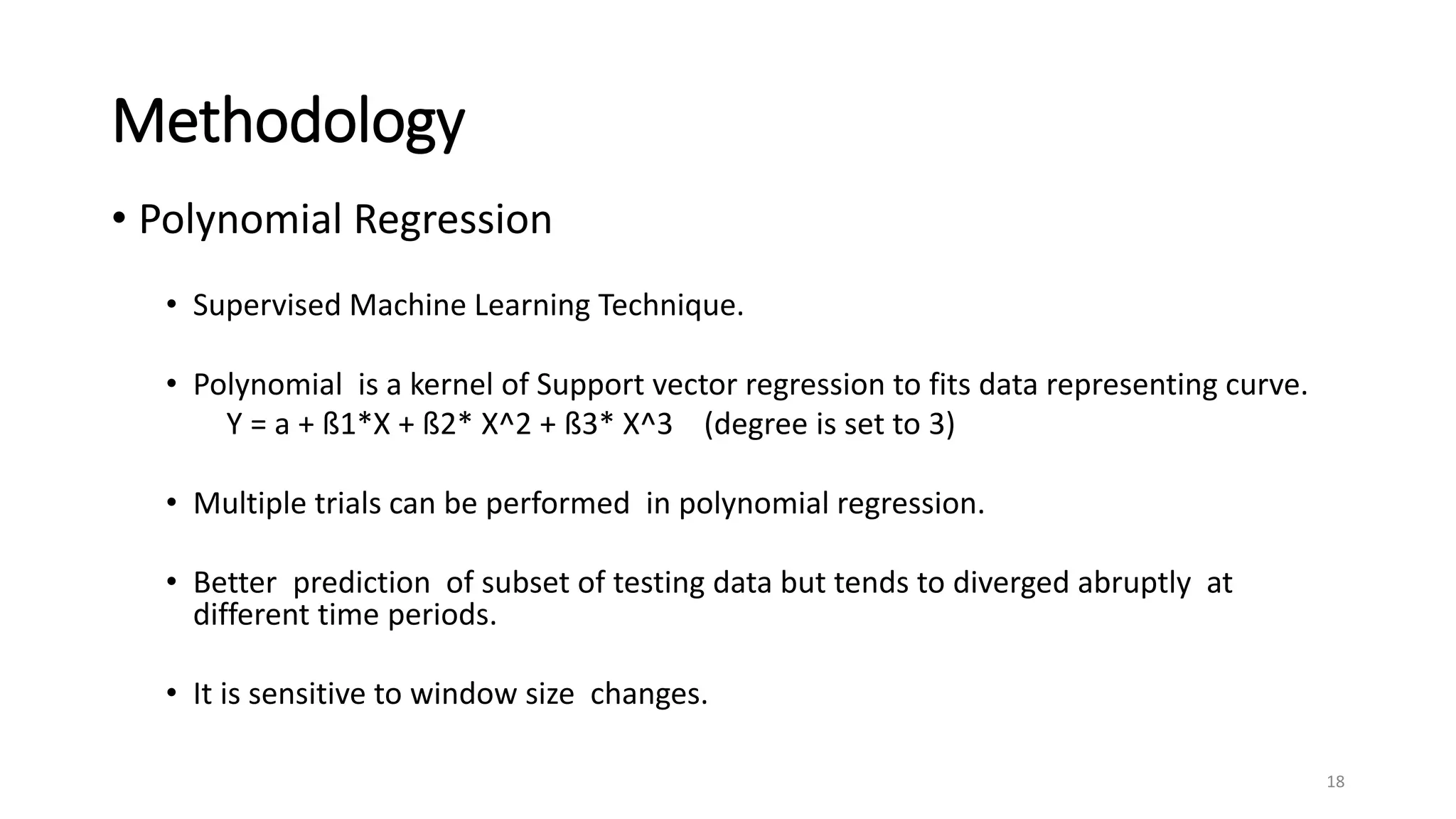 Methodology
• Polynomial Regression
• Supervised Machine Learning Technique.
• Polynomial is a kernel of Support vector regression to fits data representing curve.
Y = a + ß1*X + ß2* X^2 + ß3* X^3 (degree is set to 3)
• Multiple trials can be performed in polynomial regression.
• Better prediction of subset of testing data but tends to diverged abruptly at
different time periods.
• It is sensitive to window size changes.
18
 