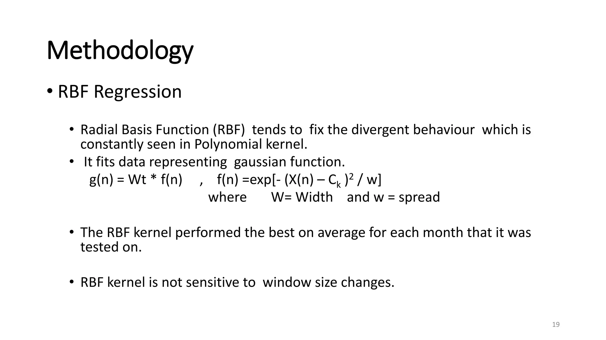 Methodology
• RBF Regression
• Radial Basis Function (RBF) tends to fix the divergent behaviour which is
constantly seen in Polynomial kernel.
• It fits data representing gaussian function.
g(n) = Wt * f(n) , f(n) =exp[- (X(n) – Ck )2 / w]
where W= Width and w = spread
• The RBF kernel performed the best on average for each month that it was
tested on.
• RBF kernel is not sensitive to window size changes.
19
 