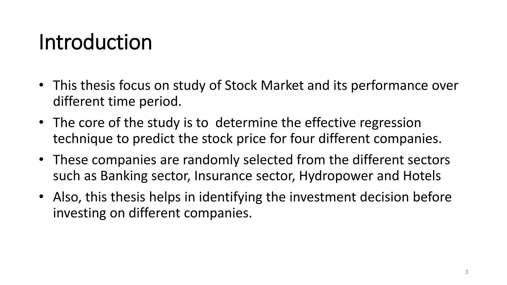 Introduction
• This thesis focus on study of Stock Market and its performance over
different time period.
• The core of the study is to determine the effective regression
technique to predict the stock price for four different companies.
• These companies are randomly selected from the different sectors
such as Banking sector, Insurance sector, Hydropower and Hotels
• Also, this thesis helps in identifying the investment decision before
investing on different companies.
3
 
