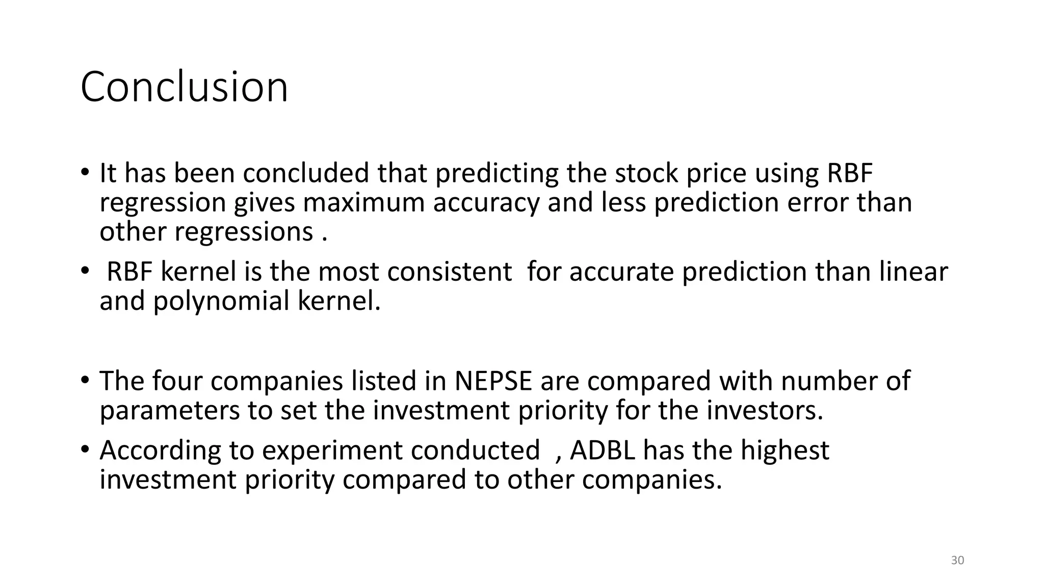 Conclusion
• It has been concluded that predicting the stock price using RBF
regression gives maximum accuracy and less prediction error than
other regressions .
• RBF kernel is the most consistent for accurate prediction than linear
and polynomial kernel.
• The four companies listed in NEPSE are compared with number of
parameters to set the investment priority for the investors.
• According to experiment conducted , ADBL has the highest
investment priority compared to other companies.
30
 