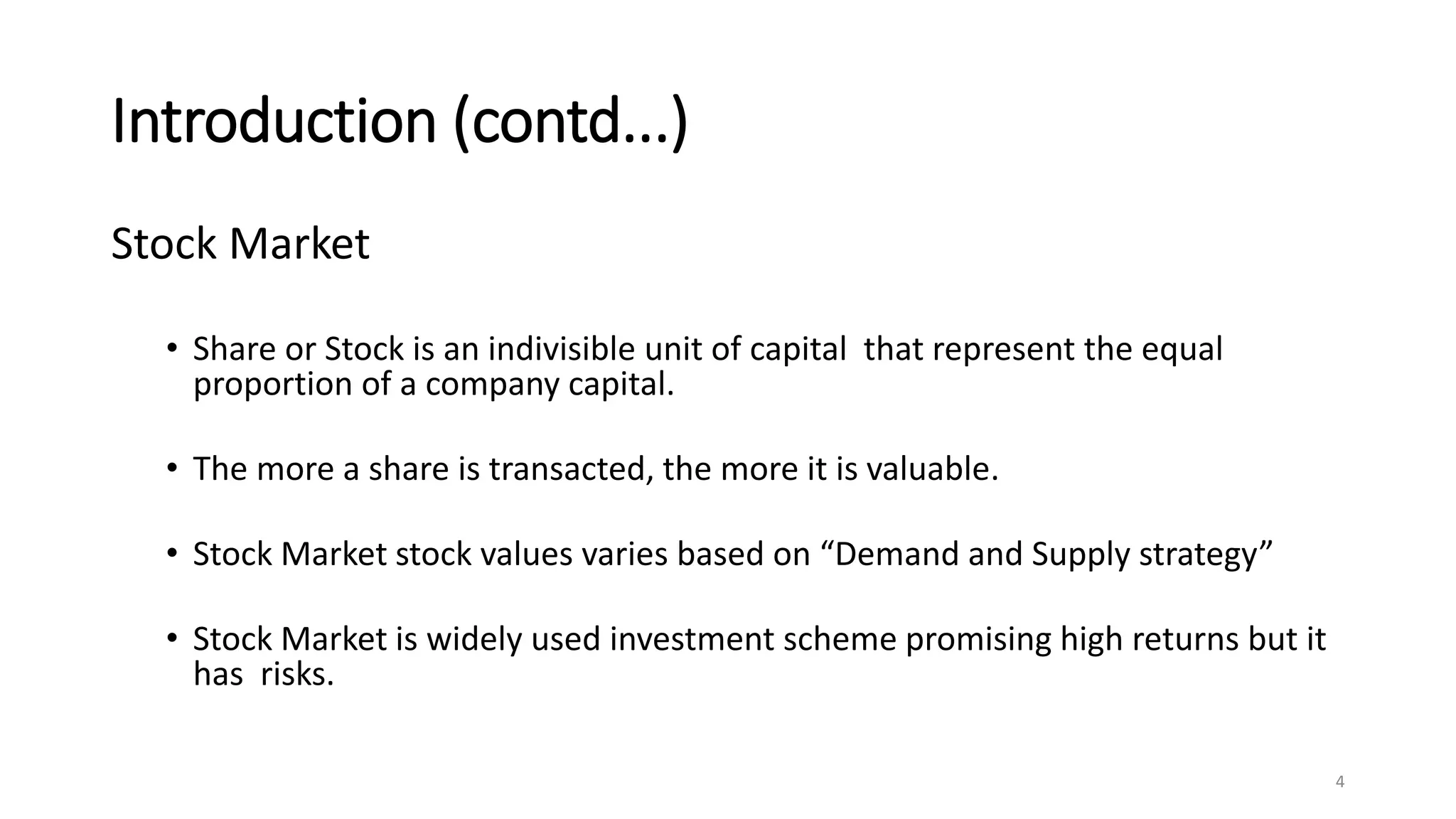Introduction (contd...)
Stock Market
• Share or Stock is an indivisible unit of capital that represent the equal
proportion of a company capital.
• The more a share is transacted, the more it is valuable.
• Stock Market stock values varies based on “Demand and Supply strategy”
• Stock Market is widely used investment scheme promising high returns but it
has risks.
4
 