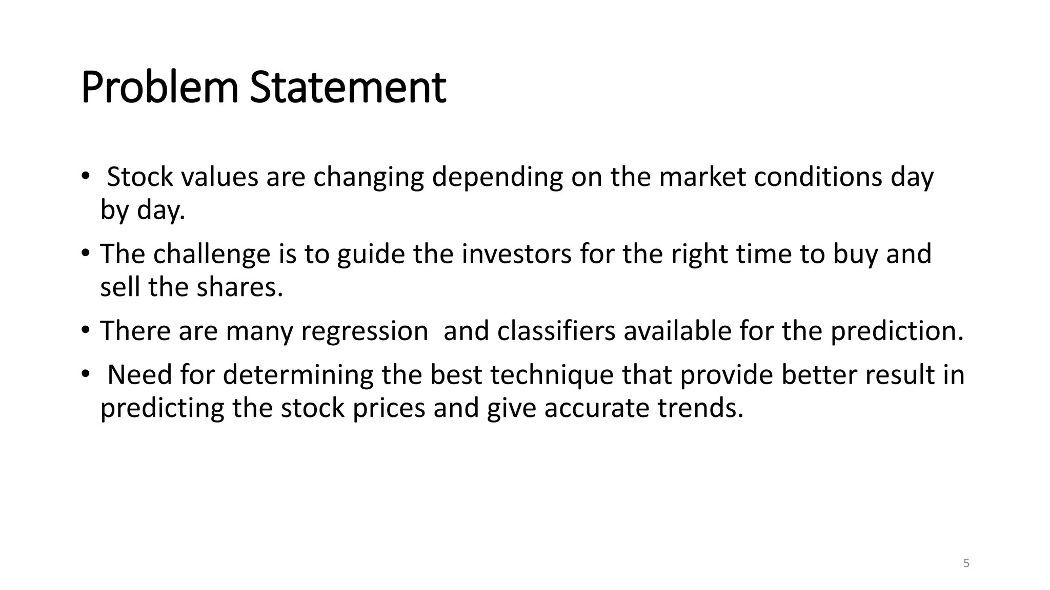 Problem Statement
• Stock values are changing depending on the market conditions day
by day.
• The challenge is to guide the investors for the right time to buy and
sell the shares.
• There are many regression and classifiers available for the prediction.
• Need for determining the best technique that provide better result in
predicting the stock prices and give accurate trends.
5
 