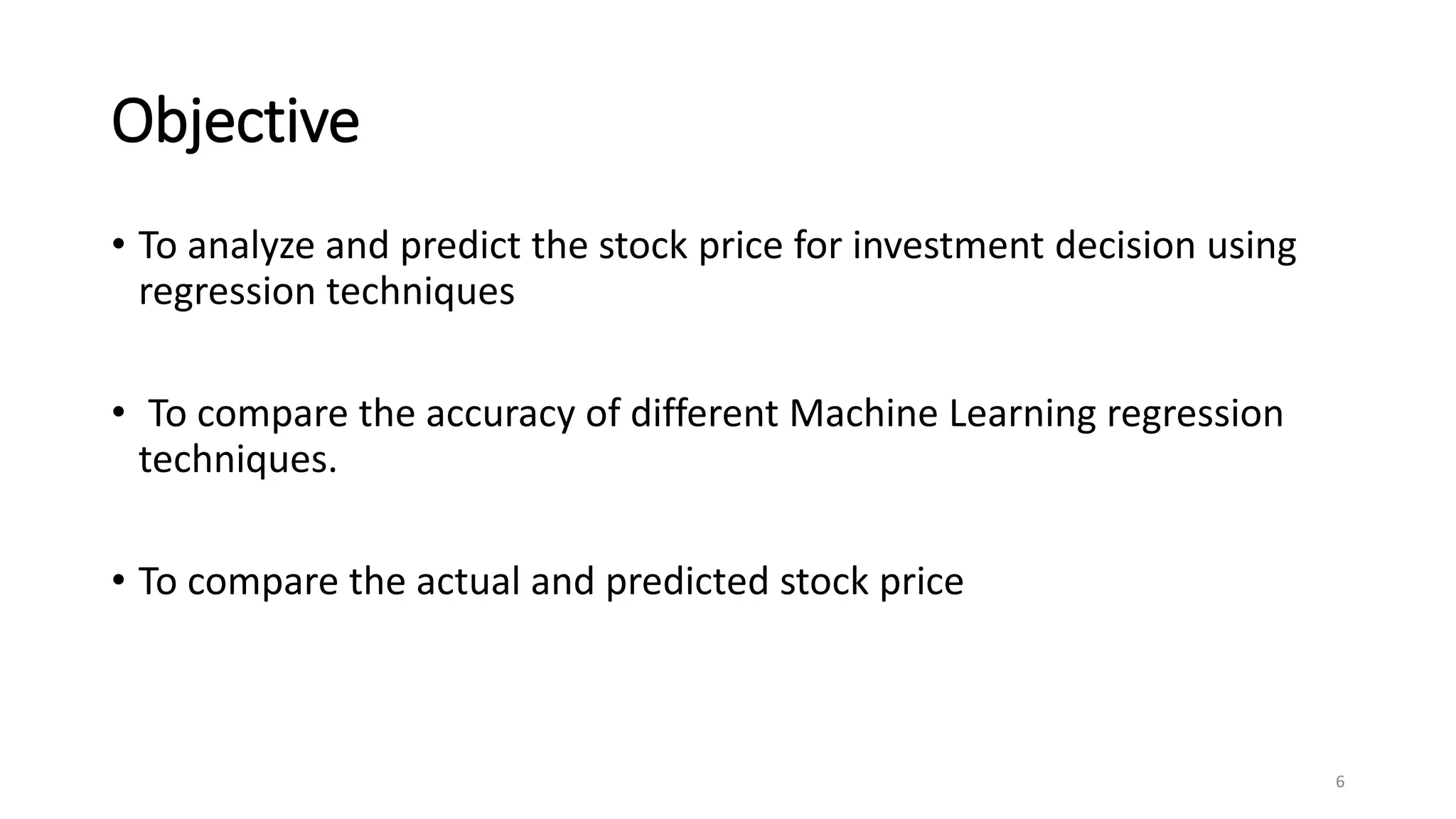 Objective
• To analyze and predict the stock price for investment decision using
regression techniques
• To compare the accuracy of different Machine Learning regression
techniques.
• To compare the actual and predicted stock price
6
 