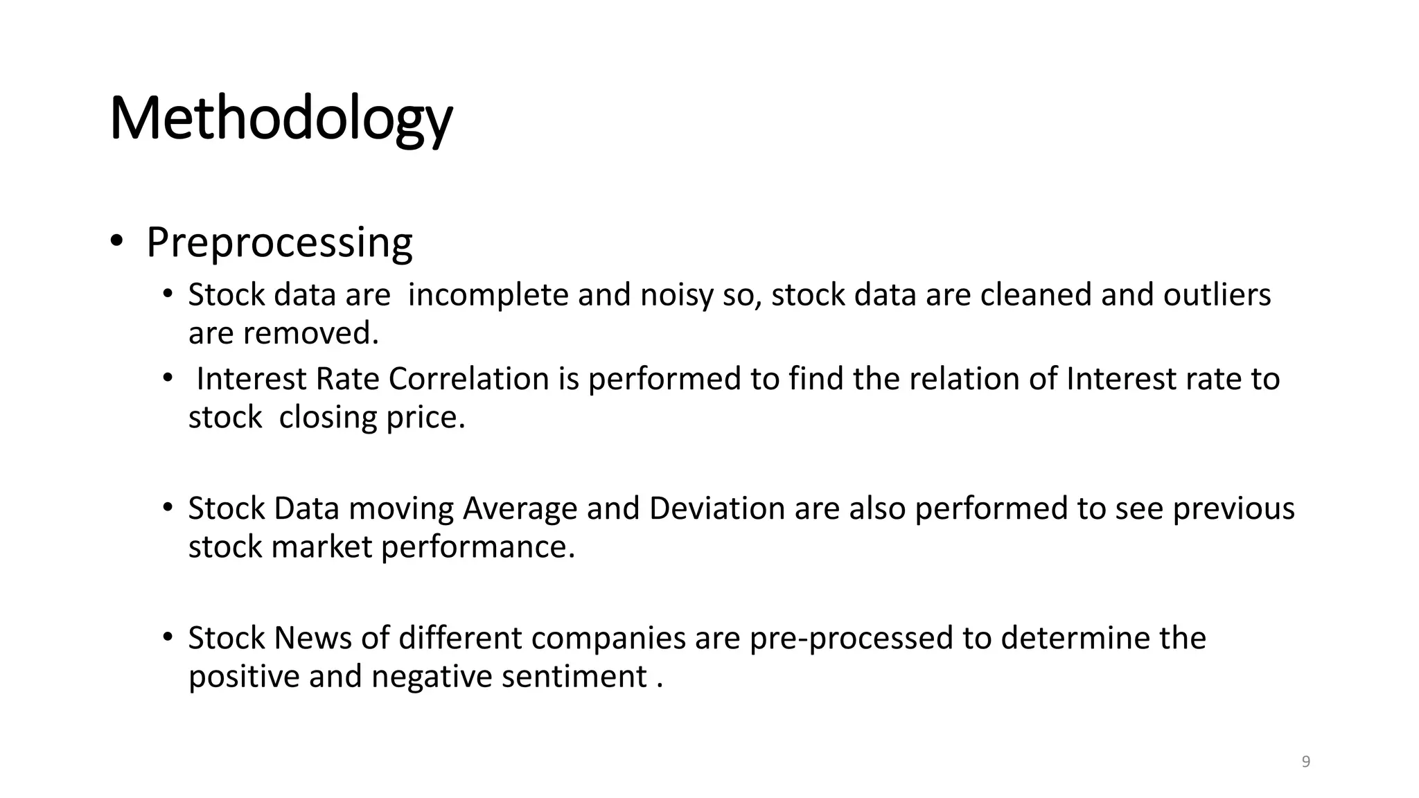Methodology
• Preprocessing
• Stock data are incomplete and noisy so, stock data are cleaned and outliers
are removed.
• Interest Rate Correlation is performed to find the relation of Interest rate to
stock closing price.
• Stock Data moving Average and Deviation are also performed to see previous
stock market performance.
• Stock News of different companies are pre-processed to determine the
positive and negative sentiment .
9
 