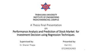 TRIBHUVAN UNIVERSITY
INSTITUTE OF ENGINEERING
PASHCHIMANCHAL CAMPUS
A Thesis final Presentation
on
Performance Analysis and Prediction of Stock Market for
Investment Decision using Regression Techniques.
Supervised by: Presented by:
Er. Sharan Thapa Hari K.C.
072/MSCK/403 1
 