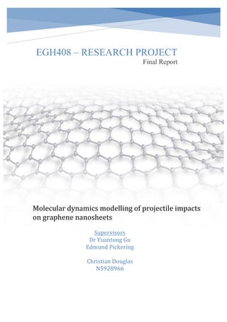 EGH408 – RESEARCH PROJECT
Final Report
Molecular	dynamics	modelling	of	projectile	impacts	
on	graphene	nanosheets	
	 Supervisors	
Dr	Yuantong	Gu	
Edmund	Pickering	
	
Christian	Douglas		
N5928966	
 