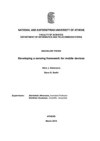 NATIONAL AND KAPODISTRIAN UNIVERSITY OF ATHENS
FACULTY OF SCIENCES
DEPARTMENT OF INFORMATICS AND TELECOMMUNICATIONS
BACHELOR THESIS
Developing a sensing framework for mobile devices
Alina J. Gabaraeva
Iliona D. Iliadhi
Supervisors: Alonistioti Athanasia, Assistant Professor
Dimitrios Soukaras , Scientific Associate
ΑTHENS
March 2015
 