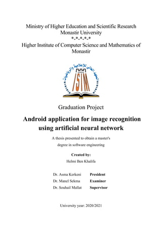 Ministry of Higher Education and Scientific Research
Monastir University
*-*-*-*-*
Higher Institute of Computer Science and Mathematics of
Monastir
Graduation Project
Android application for image recognition
using artificial neural network
A thesis presented to obtain a master's
degree in software engineering
Created by:
Helmi Ben Khalifa
Dr. Asma Kerkeni President
Dr. Manel Sekma Examiner
Dr. Souhail Mallat Supervisor
University year: 2020/2021
 
