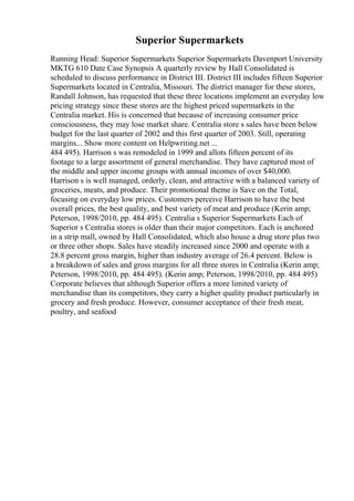 Superior Supermarkets
Running Head: Superior Supermarkets Superior Supermarkets Davenport University
MKTG 610 Date Case Synopsis A quarterly review by Hall Consolidated is
scheduled to discuss performance in District III. District III includes fifteen Superior
Supermarkets located in Centralia, Missouri. The district manager for these stores,
Randall Johnson, has requested that these three locations implement an everyday low
pricing strategy since these stores are the highest priced supermarkets in the
Centralia market. His is concerned that because of increasing consumer price
consciousness, they may lose market share. Centralia store s sales have been below
budget for the last quarter of 2002 and this first quarter of 2003. Still, operating
margins... Show more content on Helpwriting.net ...
484 495). Harrison s was remodeled in 1999 and allots fifteen percent of its
footage to a large assortment of general merchandise. They have captured most of
the middle and upper income groups with annual incomes of over $40,000.
Harrison s is well managed, orderly, clean, and attractive with a balanced variety of
groceries, meats, and produce. Their promotional theme is Save on the Total,
focusing on everyday low prices. Customers perceive Harrison to have the best
overall prices, the best quality, and best variety of meat and produce (Kerin amp;
Peterson, 1998/2010, pp. 484 495). Centralia s Superior Supermarkets Each of
Superior s Centralia stores is older than their major competitors. Each is anchored
in a strip mall, owned by Hall Consolidated, which also house a drug store plus two
or three other shops. Sales have steadily increased since 2000 and operate with a
28.8 percent gross margin, higher than industry average of 26.4 percent. Below is
a breakdown of sales and gross margins for all three stores in Centralia (Kerin amp;
Peterson, 1998/2010, pp. 484 495). (Kerin amp; Peterson, 1998/2010, pp. 484 495)
Corporate believes that although Superior offers a more limited variety of
merchandise than its competitors, they carry a higher quality product particularly in
grocery and fresh produce. However, consumer acceptance of their fresh meat,
poultry, and seafood
 