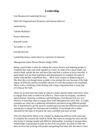 Leadership
Erin Brockovich Leadership Review
MSA 601 Organizational Dynamics and Human Behavior
Submitted by:
Tabitha McDaniel
Project Instructor:
Kenneth Lynch
November 11, 2014
Erin Brockovich
Leadership always comes down to a question of character.
Management expert Warren Bennis (Judge,1999)
Being a good leader is done by making the correct choices and inspiring people to
complete their tasks and work together as a team. In order to be a great leader you
need to think outside the box and travel the road that is seldom or never traveled. A
great leader will use their inspiration and determination to complete the tasks no
matter what hurdles or problems they ... Show more content on Helpwriting.net ...
She does this even though many wouldn t even attempt the case because of the high
degree of difficulty and the incredible amount of work that needed to be completed.
There is also a challenge when dealing with a large corporation that is lying and
covering up the truth.
There are several traits that make an effective leader and the leader must know when
to engage these traits in order to be effective. These traits are integrity, sociability,
determination, charisma, confidence and intelligence. Erin Brockovich was very
effective at knowing when to engage these traits throughout the entire film. A couple
examples are when she is gathering information and interviewing different people.
She is determined to get the answers needed and everyone has different personalities
causing her to engage her charisma and sociability. Even though she is under
educated for this type of research she stays confident and stays on task.
Erin also showed her ability to be a leader by displaying different skills necessary
to complete the research she needs to finish. She learns to manage her time and she
also learns to manage people and different relationships. Learning to manage these
relationships is paramount in order for her to be successful. So much of what she
does involves her working with people and gaining their trust, that she doesn t learn
 