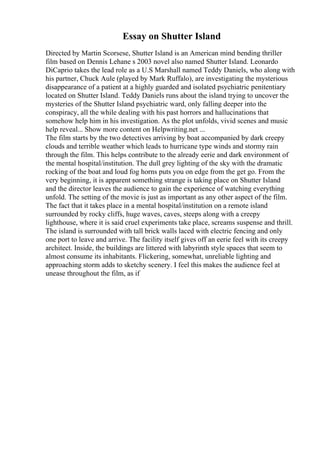 Essay on Shutter Island
Directed by Martin Scorsese, Shutter Island is an American mind bending thriller
film based on Dennis Lehane s 2003 novel also named Shutter Island. Leonardo
DiCaprio takes the lead role as a U.S Marshall named Teddy Daniels, who along with
his partner, Chuck Aule (played by Mark Ruffalo), are investigating the mysterious
disappearance of a patient at a highly guarded and isolated psychiatric penitentiary
located on Shutter Island. Teddy Daniels runs about the island trying to uncover the
mysteries of the Shutter Island psychiatric ward, only falling deeper into the
conspiracy, all the while dealing with his past horrors and hallucinations that
somehow help him in his investigation. As the plot unfolds, vivid scenes and music
help reveal... Show more content on Helpwriting.net ...
The film starts by the two detectives arriving by boat accompanied by dark creepy
clouds and terrible weather which leads to hurricane type winds and stormy rain
through the film. This helps contribute to the already eerie and dark environment of
the mental hospital/institution. The dull grey lighting of the sky with the dramatic
rocking of the boat and loud fog horns puts you on edge from the get go. From the
very beginning, it is apparent something strange is taking place on Shutter Island
and the director leaves the audience to gain the experience of watching everything
unfold. The setting of the movie is just as important as any other aspect of the film.
The fact that it takes place in a mental hospital/institution on a remote island
surrounded by rocky cliffs, huge waves, caves, steeps along with a creepy
lighthouse, where it is said cruel experiments take place, screams suspense and thrill.
The island is surrounded with tall brick walls laced with electric fencing and only
one port to leave and arrive. The facility itself gives off an eerie feel with its creepy
architect. Inside, the buildings are littered with labyrinth style spaces that seem to
almost consume its inhabitants. Flickering, somewhat, unreliable lighting and
approaching storm adds to sketchy scenery. I feel this makes the audience feel at
unease throughout the film, as if
 