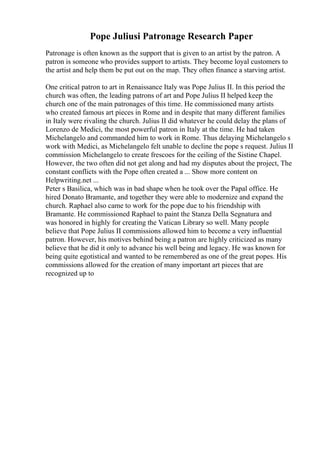 Pope Juliusi Patronage Research Paper
Patronage is often known as the support that is given to an artist by the patron. A
patron is someone who provides support to artists. They become loyal customers to
the artist and help them be put out on the map. They often finance a starving artist.
One critical patron to art in Renaissance Italy was Pope Julius II. In this period the
church was often, the leading patrons of art and Pope Julius II helped keep the
church one of the main patronages of this time. He commissioned many artists
who created famous art pieces in Rome and in despite that many different families
in Italy were rivaling the church. Julius II did whatever he could delay the plans of
Lorenzo de Medici, the most powerful patron in Italy at the time. He had taken
Michelangelo and commanded him to work in Rome. Thus delaying Michelangelo s
work with Medici, as Michelangelo felt unable to decline the pope s request. Julius II
commission Michelangelo to create frescoes for the ceiling of the Sistine Chapel.
However, the two often did not get along and had my disputes about the project, The
constant conflicts with the Pope often created a ... Show more content on
Helpwriting.net ...
Peter s Basilica, which was in bad shape when he took over the Papal office. He
hired Donato Bramante, and together they were able to modernize and expand the
church. Raphael also came to work for the pope due to his friendship with
Bramante. He commissioned Raphael to paint the Stanza Della Segnatura and
was honored in highly for creating the Vatican Library so well. Many people
believe that Pope Julius II commissions allowed him to become a very influential
patron. However, his motives behind being a patron are highly criticized as many
believe that he did it only to advance his well being and legacy. He was known for
being quite egotistical and wanted to be remembered as one of the great popes. His
commissions allowed for the creation of many important art pieces that are
recognized up to
 