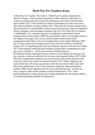 Merit Pay For Teachers Essay
Is Merit Pay For Teachers The Answer ? Merit Pay for teachers should not be
allowed in today s school systems and policies within education. Merit Pay is a
system of compensation that is based on performance and results instead of time
spent (Arthur, 2017.) This method can improve performance in some cases, but it
also leads to problems in others (Arthur, 2017.) Merit Pay for teachers should not be
allowed because it is unaffordable, creates unnecessary pressure, leads to competition
among colleagues, and encourages teaching to the test. First, Merit Pay for teachers
is unaffordable. It is extremely expensive to implement a performance based
compensation system (Admin, 2000.) In some districts, there is not enough money in
the budget to buy paper, how can you justify teachers performance based
compensation when there is not even enough money to buy paper? (Dunstan, 2005,
Pg.7.) There will never be enough money in the merit pot to make it worthwhile
(Arthur, 2017.) If spending needs to be cut, merit pay increases will never be (Arthur,
2017.) Providing the mentoring and evaluation systems that a comprehensive merit
pay system would be a... Show more content on Helpwriting.net ...
Performance based compensation forces teachers to work harder for more pay, but
the extra pay is often not sufficient for the extra work required (Arthur, 2017.) With
Merit Pay compensation employees are only focused on the results and not on the
means by which these results are achieved (Arthur, 2017.) When employees are
worried that they will not get a paycheck or that they may not be able to pay their
bills unless performance is up, it can sometimes negatively affect performance
(Admin, 2000.) Some employees do not work well under pressure , and this can
have a negative effect on the company overall (Freakonomics, 2011.) Also
professionalization, raising salaries and creating expanded roles for teachers adds to
an already demanding schedule (Freakonomics,
 