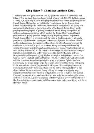 King Henry V Character Analysis Essay
The mercy that was quick in us but late/ By your own counsel is suppressed and
killed. / You must not dare, for shame, to talk of mercy, (2.2.85 87). In Shakespeare
s Henry V, King Henry V, uses multiple personas towards certain people to gain the
French throne. He justifies his right to the French throne by his descent from
French royalty through the female line. Henry is still being seen as his young self
and uses role play to prove that he is worthy of the French throne. Henry s role
playing is for the purpose of gaining the French throne. Henry manipulates his
soldiers and opponents for his selfish want of the throne. Henry uses different
personas while giving speeches and physically disguising himself to gain the
French throne. Henry, in preparation of the battle at Harfleur, portrays a friendly
persona to rally his troops. Henry goes to France to fight and declines an offer of
useless dukedoms and their princess. He declines the offer, because he wants the
throne and is dedicated to get it. At Harfleur, Henry encourages his troops by
saying, Once more unto the breach, dear friends, once more, / Or close the wall up
with our English dead! (3.3.1 3). Henry calls his troops his friends and encourages
them to continue the battle and try their hardest to fight for England and win.
Henry concludes his speech saying, Follow your spirit, and upon this charge/ Cry
God for Harry, England, and Saint George! (3.1.36 37). Henry allows his troops to
call him Harry and keeps his troops spirits alive to go on and fight in Harfleur.
Encouraging the king s troops helps the soldiers know why they should be fighting
in the war and makes them feel patriotic for England. Henry rallying his troops,
manipulates them to try their hardest and win the battle, which gets Henry a step
closer to have the French throne. Henry rallying his troops in a friendly way,
makes his troops feel more patriotic and gets them to want to fight at Harfleur for
England. Henry tries to portray himself either as a major threat and merciful to the
soldiers of Harfleur. A parley is sounded and Henry gives a speech to the soldiers of
Harfleur telling them to surrender and if they do not surrender, what Henry will do to
Harfleur, which
 