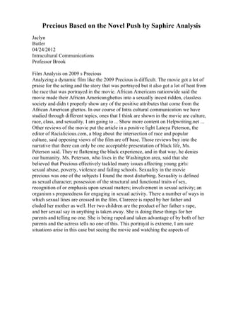 Precious Based on the Novel Push by Saphire Analysis
Jaclyn
Butler
04/24/2012
Intracultural Communications
Professor Brook
Film Analysis on 2009 s Precious
Analyzing a dynamic film like the 2009 Precious is difficult. The movie got a lot of
praise for the acting and the story that was portrayed but it also got a lot of heat from
the race that was portrayed in the movie. African Americans nationwide said the
movie made their African Americanghettos into a sexually incest ridden, classless
society and didn t properly show any of the positive attributes that come from the
African American ghettos. In our course of Intra cultural communication we have
studied through different topics, ones that I think are shown in the movie are culture,
race, class, and sexuality. I am going to ... Show more content on Helpwriting.net ...
Other reviews of the movie put the article in a positive light Latoya Peterson, the
editor of Racialicious.com, a blog about the intersection of race and popular
culture, said opposing views of the film are off base. Those reviews buy into the
narrative that there can only be one acceptable presentation of black life, Ms.
Peterson said. They re flattening the black experience, and in that way, he denies
our humanity. Ms. Peterson, who lives in the Washington area, said that she
believed that Precious effectively tackled many issues affecting young girls:
sexual abuse, poverty, violence and failing schools. Sexuality in the movie
precious was one of the subjects I found the most disturbing. Sexuality is defined
as sexual character; possession of the structural and functional traits of sex,
recognition of or emphasis upon sexual matters; involvement in sexual activity; an
organism s preparedness for engaging in sexual activity. There a number of ways in
which sexual lines are crossed in the film. Clareece is raped by her father and
eluded her mother as well. Her two children are the product of her father s rape,
and her sexual say in anything is taken away. She is doing these things for her
parents and telling no one. She is being raped and taken advantage of by both of her
parents and the actress tells no one of this. This portrayal is extreme, I am sure
situations arise in this case but seeing the movie and watching the aspects of
 