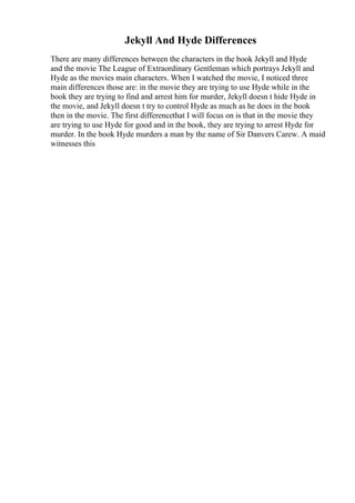 Jekyll And Hyde Differences
There are many differences between the characters in the book Jekyll and Hyde
and the movie The League of Extraordinary Gentleman which portrays Jekyll and
Hyde as the movies main characters. When I watched the movie, I noticed three
main differences those are: in the movie they are trying to use Hyde while in the
book they are trying to find and arrest him for murder, Jekyll doesn t hide Hyde in
the movie, and Jekyll doesn t try to control Hyde as much as he does in the book
then in the movie. The first differencethat I will focus on is that in the movie they
are trying to use Hyde for good and in the book, they are trying to arrest Hyde for
murder. In the book Hyde murders a man by the name of Sir Danvers Carew. A maid
witnesses this
 