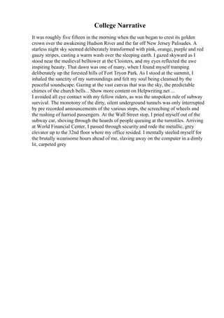College Narrative
It was roughly five fifteen in the morning when the sun began to crest its golden
crown over the awakening Hudson River and the far off New Jersey Palisades. A
starless night sky seemed deliberately transformed with pink, orange, purple and red
gauzy stripes, casting a warm wash over the sleeping earth. I gazed skyward as I
stood near the medieval belltower at the Cloisters, and my eyes reflected the awe
inspiring beauty. That dawn was one of many, when I found myself tramping
deliberately up the forested hills of Fort Tryon Park. As I stood at the summit, I
inhaled the sanctity of my surroundings and felt my soul being cleansed by the
peaceful soundscape. Gazing at the vast canvas that was the sky, the predictable
chimes of the church bells... Show more content on Helpwriting.net ...
I avoided all eye contact with my fellow riders, as was the unspoken rule of subway
survival. The monotony of the dirty, silent underground tunnels was only interrupted
by pre recorded announcements of the various stops, the screeching of wheels and
the rushing of harried passengers. At the Wall Street stop, I pried myself out of the
subway car, shoving through the hoards of people queuing at the turnstiles. Arriving
at World Financial Center, I passed through security and rode the metallic, grey
elevator up to the 32nd floor where my office resided. I mentally steeled myself for
the brutally wearisome hours ahead of me, slaving away on the computer in a dimly
lit, carpeted grey
 