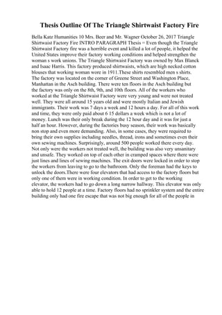 Thesis Outline Of The Triangle Shirtwaist Factory Fire
Bella Katz Humanities 10 Mrs. Beer and Mr. Wagner October 26, 2017 Triangle
Shirtwaist Factory Fire INTRO PARAGRAPH Thesis = Even though the Triangle
Shirtwaist Factory fire was a horrible event and killed a lot of people, it helped the
United States improve their factory working conditions and helped strengthen the
woman s work unions. The Triangle Shirtwaist Factory was owned by Max Blanck
and Isaac Harris. This factory produced shirtwaists, which are high necked cotton
blouses that working woman wore in 1911.These shirts resembled men s shirts.
The factory was located on the corner of Greene Street and Washington Place,
Manhattan in the Asch building. There were ten floors in the Asch building but
the factory was only on the 8th, 9th, and 10th floors. All of the workers who
worked at the Triangle Shirtwaist Factory were very young and were not treated
well. They were all around 15 years old and were mostly Italian and Jewish
immigrants. Their work was 7 days a week and 12 hours a day. For all of this work
and time, they were only paid about 6 15 dollars a week which is not a lot of
money. Lunch was their only break during the 12 hour day and it was for just a
half an hour. However, during the factories busy season, their work was basically
non stop and even more demanding. Also, in some cases, they were required to
bring their own supplies including needles, thread, irons and sometimes even their
own sewing machines. Surprisingly, around 500 people worked there every day.
Not only were the workers not treated well, the building was also very unsanitary
and unsafe. They worked on top of each other in cramped spaces where there were
just lines and lines of sewing machines. The exit doors were locked in order to stop
the workers from leaving to go to the bathroom. Only the foreman had the keys to
unlock the doors.There were four elevators that had access to the factory floors but
only one of them were in working condition. In order to get to the working
elevator, the workers had to go down a long narrow hallway. This elevator was only
able to hold 12 people at a time. Factory floors had no sprinkler system and the entire
building only had one fire escape that was not big enough for all of the people in
 