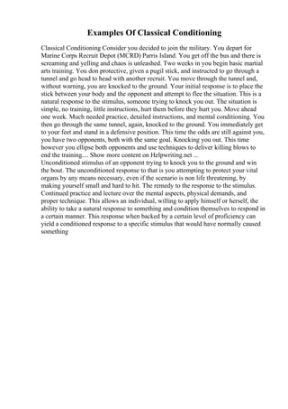 Examples Of Classical Conditioning
Classical Conditioning Consider you decided to join the military. You depart for
Marine Corps Recruit Depot (MCRD) Parris Island. You get off the bus and there is
screaming and yelling and chaos is unleashed. Two weeks in you begin basic martial
arts training. You don protective, given a pugil stick, and instructed to go through a
tunnel and go head to head with another recruit. You move through the tunnel and,
without warning, you are knocked to the ground. Your initial response is to place the
stick between your body and the opponent and attempt to flee the situation. This is a
natural response to the stimulus, someone trying to knock you out. The situation is
simple, no training, little instructions, hurt them before they hurt you. Move ahead
one week. Much needed practice, detailed instructions, and mental conditioning. You
then go through the same tunnel, again, knocked to the ground. You immediately get
to your feet and stand in a defensive position. This time the odds are still against you,
you have two opponents, both with the same goal. Knocking you out. This time
however you ellipse both opponents and use techniques to deliver killing blows to
end the training.... Show more content on Helpwriting.net ...
Unconditioned stimulus of an opponent trying to knock you to the ground and win
the bout. The unconditioned response to that is you attempting to protect your vital
organs by any means necessary, even if the scenario is non life threatening, by
making yourself small and hard to hit. The remedy to the response to the stimulus.
Continued practice and lecture over the mental aspects, physical demands, and
proper technique. This allows an individual, willing to apply himself or herself, the
ability to take a natural response to something and condition themselves to respond in
a certain manner. This response when backed by a certain level of proficiency can
yield a conditioned response to a specific stimulus that would have normally caused
something
 