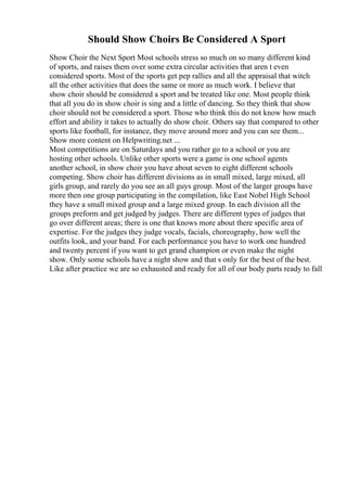 Should Show Choirs Be Considered A Sport
Show Choir the Next Sport Most schools stress so much on so many different kind
of sports, and raises them over some extra circular activities that aren t even
considered sports. Most of the sports get pep rallies and all the appraisal that witch
all the other activities that does the same or more as much work. I believe that
show choir should be considered a sport and be treated like one. Most people think
that all you do in show choir is sing and a little of dancing. So they think that show
choir should not be considered a sport. Those who think this do not know how much
effort and ability it takes to actually do show choir. Others say that compared to other
sports like football, for instance, they move around more and you can see them...
Show more content on Helpwriting.net ...
Most competitions are on Saturdays and you rather go to a school or you are
hosting other schools. Unlike other sports were a game is one school agents
another school, in show choir you have about seven to eight different schools
competing. Show choir has different divisions as in small mixed, large mixed, all
girls group, and rarely do you see an all guys group. Most of the larger groups have
more then one group participating in the compilation, like East Nobel High School
they have a small mixed group and a large mixed group. In each division all the
groups preform and get judged by judges. There are different types of judges that
go over different areas; there is one that knows more about there specific area of
expertise. For the judges they judge vocals, facials, choreography, how well the
outfits look, and your band. For each performance you have to work one hundred
and twenty percent if you want to get grand champion or even make the night
show. Only some schools have a night show and that s only for the best of the best.
Like after practice we are so exhausted and ready for all of our body parts ready to fall
 
