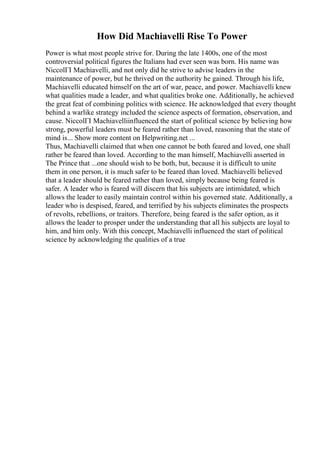How Did Machiavelli Rise To Power
Power is what most people strive for. During the late 1400s, one of the most
controversial political figures the Italians had ever seen was born. His name was
NiccolГІ Machiavelli, and not only did he strive to advise leaders in the
maintenance of power, but he thrived on the authority he gained. Through his life,
Machiavelli educated himself on the art of war, peace, and power. Machiavelli knew
what qualities made a leader, and what qualities broke one. Additionally, he achieved
the great feat of combining politics with science. He acknowledged that every thought
behind a warlike strategy included the science aspects of formation, observation, and
cause. NiccolГІ Machiavelliinfluenced the start of political science by believing how
strong, powerful leaders must be feared rather than loved, reasoning that the state of
mind is... Show more content on Helpwriting.net ...
Thus, Machiavelli claimed that when one cannot be both feared and loved, one shall
rather be feared than loved. According to the man himself, Machiavelli asserted in
The Prince that ...one should wish to be both, but, because it is difficult to unite
them in one person, it is much safer to be feared than loved. Machiavelli believed
that a leader should be feared rather than loved, simply because being feared is
safer. A leader who is feared will discern that his subjects are intimidated, which
allows the leader to easily maintain control within his governed state. Additionally, a
leader who is despised, feared, and terrified by his subjects eliminates the prospects
of revolts, rebellions, or traitors. Therefore, being feared is the safer option, as it
allows the leader to prosper under the understanding that all his subjects are loyal to
him, and him only. With this concept, Machiavelli influenced the start of political
science by acknowledging the qualities of a true
 